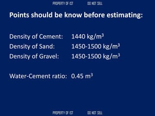 Points should be know before estimating:
Density of Cement: 1440 kg/m3
Density of Sand: 1450-1500 kg/m3
Density of Gravel: 1450-1500 kg/m3
Water-Cement ratio: 0.45 m3
 