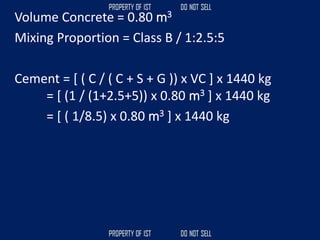 Volume Concrete = 0.80 m3
Mixing Proportion = Class B / 1:2.5:5
Cement = [ ( C / ( C + S + G )) x VC ] x 1440 kg
= [ (1 / (1+2.5+5)) x 0.80 m3 ] x 1440 kg
= [ ( 1/8.5) x 0.80 m3 ] x 1440 kg
 