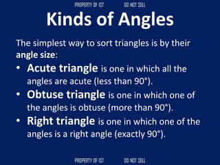 Kinds of Angles
The simplest way to sort triangles is by their
angle size:
• Acute triangle is one in which all the
angles are acute (less than 90°).
• Obtuse triangle is one in which one of
the angles is obtuse (more than 90°).
• Right triangle is one in which one of the
angles is a right angle (exactly 90°).
 