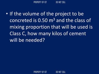 • If the volume of the project to be
concreted is 0.50 m3 and the class of
mixing proportion that will be used is
Class C, how many kilos of cement
will be needed?
 