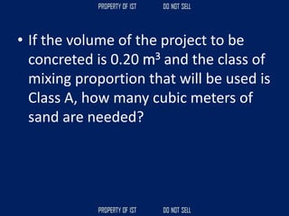 • If the volume of the project to be
concreted is 0.20 m3 and the class of
mixing proportion that will be used is
Class A, how many cubic meters of
sand are needed?
 