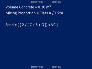 Volume Concrete = 0.20 m3
Mixing Proportion = Class A / 1:2:4
Sand = [ ( 2 / ( C + S + G )) x VC ]
 