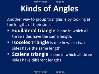 Kinds of Angles
Another way to group triangles is by looking at
the lengths of their sides:
• Equilateral triangle is one in which all
three sides have the same length.
• Isoceles triangle is one in which two
sides have the same length.
• Scalene triangle is one in which all three
sides have different lengths
 