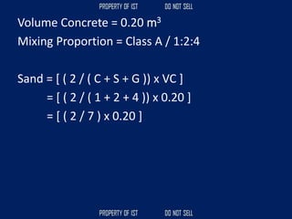 Volume Concrete = 0.20 m3
Mixing Proportion = Class A / 1:2:4
Sand = [ ( 2 / ( C + S + G )) x VC ]
= [ ( 2 / ( 1 + 2 + 4 )) x 0.20 ]
= [ ( 2 / 7 ) x 0.20 ]
 