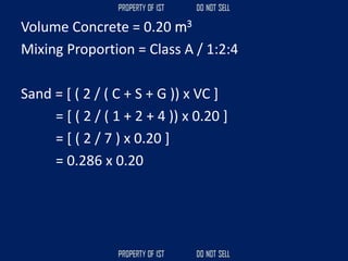 Volume Concrete = 0.20 m3
Mixing Proportion = Class A / 1:2:4
Sand = [ ( 2 / ( C + S + G )) x VC ]
= [ ( 2 / ( 1 + 2 + 4 )) x 0.20 ]
= [ ( 2 / 7 ) x 0.20 ]
= 0.286 x 0.20
 