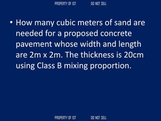 • How many cubic meters of sand are
needed for a proposed concrete
pavement whose width and length
are 2m x 2m. The thickness is 20cm
using Class B mixing proportion.
 
