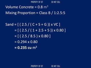 Volume Concrete = 0.8 m3
Mixing Proportion = Class B / 1:2.5:5
Sand = [ ( 2.5 / ( C + S + G )) x VC ]
= [ ( 2.5 / ( 1 + 2.5 + 5 )) x 0.80 ]
= [ ( 2.5 / 8.5 ) x 0.80 ]
= 0.294 x 0.80
= 0.235 cu m3
 
