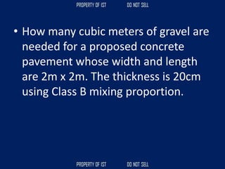 • How many cubic meters of gravel are
needed for a proposed concrete
pavement whose width and length
are 2m x 2m. The thickness is 20cm
using Class B mixing proportion.
 