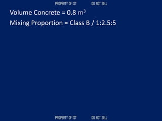 Volume Concrete = 0.8 m3
Mixing Proportion = Class B / 1:2.5:5
 