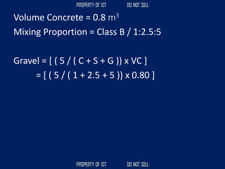 Volume Concrete = 0.8 m3
Mixing Proportion = Class B / 1:2.5:5
Gravel = [ ( 5 / ( C + S + G )) x VC ]
= [ ( 5 / ( 1 + 2.5 + 5 )) x 0.80 ]
 