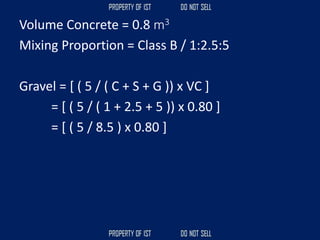 Volume Concrete = 0.8 m3
Mixing Proportion = Class B / 1:2.5:5
Gravel = [ ( 5 / ( C + S + G )) x VC ]
= [ ( 5 / ( 1 + 2.5 + 5 )) x 0.80 ]
= [ ( 5 / 8.5 ) x 0.80 ]
 