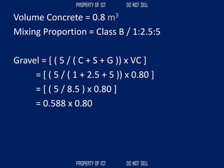 Volume Concrete = 0.8 m3
Mixing Proportion = Class B / 1:2.5:5
Gravel = [ ( 5 / ( C + S + G )) x VC ]
= [ ( 5 / ( 1 + 2.5 + 5 )) x 0.80 ]
= [ ( 5 / 8.5 ) x 0.80 ]
= 0.588 x 0.80
 