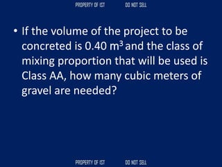 • If the volume of the project to be
concreted is 0.40 m3 and the class of
mixing proportion that will be used is
Class AA, how many cubic meters of
gravel are needed?
 