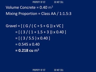 Volume Concrete = 0.40 m3
Mixing Proportion = Class AA / 1:1.5:3
Gravel = [ ( G / ( C + S + G )) x VC ]
= [ ( 3 / ( 1 + 1.5 + 3 )) x 0.40 ]
= [ ( 3 / 5.5 ) x 0.40 ]
= 0.545 x 0.40
= 0.218 cu m3
 