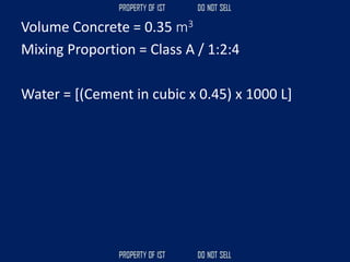 Volume Concrete = 0.35 m3
Mixing Proportion = Class A / 1:2:4
Water = [(Cement in cubic x 0.45) x 1000 L]
 
