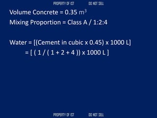 Volume Concrete = 0.35 m3
Mixing Proportion = Class A / 1:2:4
Water = [(Cement in cubic x 0.45) x 1000 L]
= [ ( 1 / ( 1 + 2 + 4 )) x 1000 L ]
 