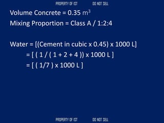 Volume Concrete = 0.35 m3
Mixing Proportion = Class A / 1:2:4
Water = [(Cement in cubic x 0.45) x 1000 L]
= [ ( 1 / ( 1 + 2 + 4 )) x 1000 L ]
= [ ( 1/7 ) x 1000 L ]
 