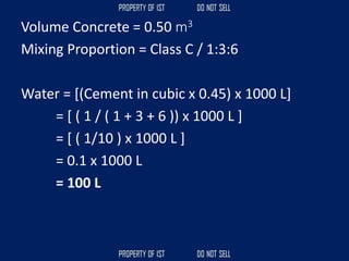 Volume Concrete = 0.50 m3
Mixing Proportion = Class C / 1:3:6
Water = [(Cement in cubic x 0.45) x 1000 L]
= [ ( 1 / ( 1 + 3 + 6 )) x 1000 L ]
= [ ( 1/10 ) x 1000 L ]
= 0.1 x 1000 L
= 100 L
 