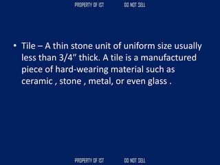 • Tile – A thin stone unit of uniform size usually
less than 3/4″ thick. A tile is a manufactured
piece of hard-wearing material such as
ceramic , stone , metal, or even glass .
 