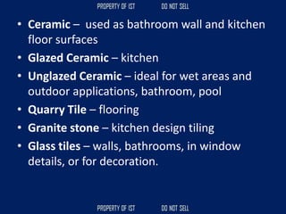 • Ceramic – used as bathroom wall and kitchen
floor surfaces
• Glazed Ceramic – kitchen
• Unglazed Ceramic – ideal for wet areas and
outdoor applications, bathroom, pool
• Quarry Tile – flooring
• Granite stone – kitchen design tiling
• Glass tiles – walls, bathrooms, in window
details, or for decoration.
 
