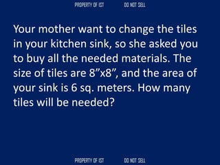 Your mother want to change the tiles
in your kitchen sink, so she asked you
to buy all the needed materials. The
size of tiles are 8”x8”, and the area of
your sink is 6 sq. meters. How many
tiles will be needed?
 