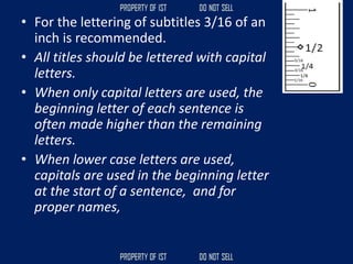 • For the lettering of subtitles 3/16 of an
inch is recommended.
• All titles should be lettered with capital
letters.
• When only capital letters are used, the
beginning letter of each sentence is
often made higher than the remaining
letters.
• When lower case letters are used,
capitals are used in the beginning letter
at the start of a sentence, and for
proper names,
 