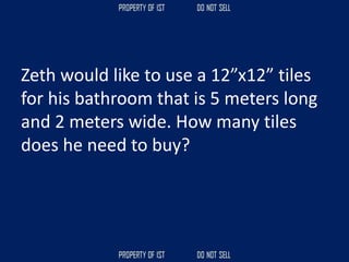 Zeth would like to use a 12”x12” tiles
for his bathroom that is 5 meters long
and 2 meters wide. How many tiles
does he need to buy?
 