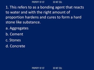 1. This refers to as a bonding agent that reacts
to water and with the right amount of
proportion hardens and cures to form a hard
stone like substance.
a. Aggregates
b. Cement
c. Stones
d. Concrete
 