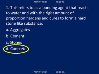 1. This refers to as a bonding agent that reacts
to water and with the right amount of
proportion hardens and cures to form a hard
stone like substance.
a. Aggregates
b. Cement
c. Stones
d. Concrete
 
