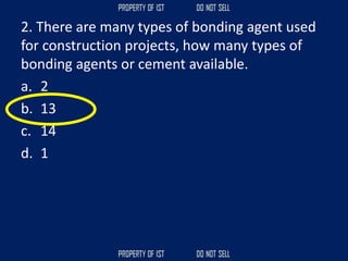 2. There are many types of bonding agent used
for construction projects, how many types of
bonding agents or cement available.
a. 2
b. 13
c. 14
d. 1
 