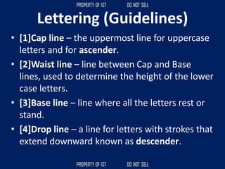 Lettering (Guidelines)
• [1]Cap line – the uppermost line for uppercase
letters and for ascender.
• [2]Waist line – line between Cap and Base
lines, used to determine the height of the lower
case letters.
• [3]Base line – line where all the letters rest or
stand.
• [4]Drop line – a line for letters with strokes that
extend downward known as descender.
 