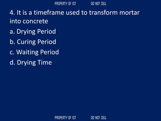 4. It is a timeframe used to transform mortar
into concrete
a. Drying Period
b. Curing Period
c. Waiting Period
d. Drying Time
 
