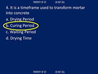4. It is a timeframe used to transform mortar
into concrete
a. Drying Period
b. Curing Period
c. Waiting Period
d. Drying Time
 