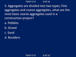 5. Aggregates are divided into two types, Fine
aggregates and coarse aggregates, what are the
most basic coarse aggregates used in a
construction project?
a. Pebbles
b. Gravel
c. Sand
d. Boulders
 