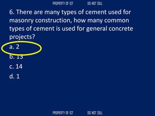 6. There are many types of cement used for
masonry construction, how many common
types of cement is used for general concrete
projects?
a. 2
b. 13
c. 14
d. 1
 
