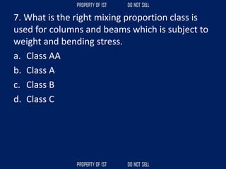 7. What is the right mixing proportion class is
used for columns and beams which is subject to
weight and bending stress.
a. Class AA
b. Class A
c. Class B
d. Class C
 