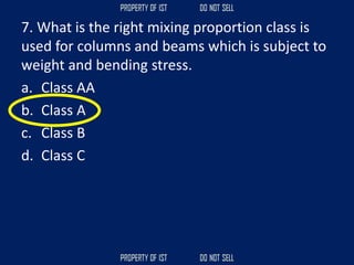 7. What is the right mixing proportion class is
used for columns and beams which is subject to
weight and bending stress.
a. Class AA
b. Class A
c. Class B
d. Class C
 