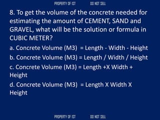 8. To get the volume of the concrete needed for
estimating the amount of CEMENT, SAND and
GRAVEL, what will be the solution or formula in
CUBIC METER?
a. Concrete Volume (M3) = Length - Width - Height
b. Concrete Volume (M3) = Length / Width / Height
c. Concrete Volume (M3) = Length +X Width +
Height
d. Concrete Volume (M3) = Length X Width X
Height
 