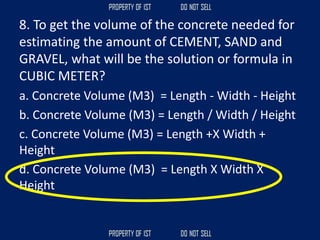 8. To get the volume of the concrete needed for
estimating the amount of CEMENT, SAND and
GRAVEL, what will be the solution or formula in
CUBIC METER?
a. Concrete Volume (M3) = Length - Width - Height
b. Concrete Volume (M3) = Length / Width / Height
c. Concrete Volume (M3) = Length +X Width +
Height
d. Concrete Volume (M3) = Length X Width X
Height
 