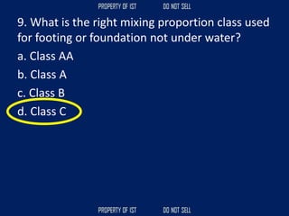 9. What is the right mixing proportion class used
for footing or foundation not under water?
a. Class AA
b. Class A
c. Class B
d. Class C
 