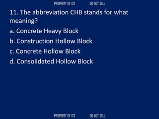 11. The abbreviation CHB stands for what
meaning?
a. Concrete Heavy Block
b. Construction Hollow Block
c. Concrete Hollow Block
d. Consolidated Hollow Block
 