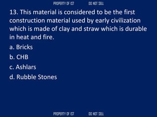 13. This material is considered to be the first
construction material used by early civilization
which is made of clay and straw which is durable
in heat and fire.
a. Bricks
b. CHB
c. Ashlars
d. Rubble Stones
 