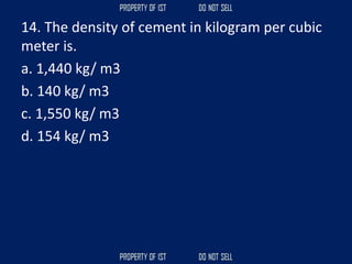 14. The density of cement in kilogram per cubic
meter is.
a. 1,440 kg/ m3
b. 140 kg/ m3
c. 1,550 kg/ m3
d. 154 kg/ m3
 