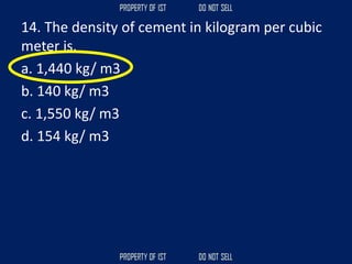 14. The density of cement in kilogram per cubic
meter is.
a. 1,440 kg/ m3
b. 140 kg/ m3
c. 1,550 kg/ m3
d. 154 kg/ m3
 
