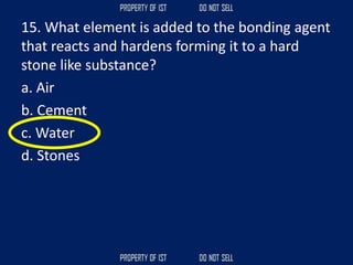 15. What element is added to the bonding agent
that reacts and hardens forming it to a hard
stone like substance?
a. Air
b. Cement
c. Water
d. Stones
 