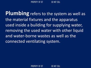 Plumbing refers to the system as well as
the material fixtures and the apparatus
used inside a building for supplying water,
removing the used water with other liquid
and water-borne wastes as well as the
connected ventilating system.
 