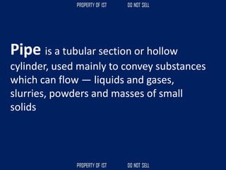 Pipe is a tubular section or hollow
cylinder, used mainly to convey substances
which can flow — liquids and gases,
slurries, powders and masses of small
solids
 