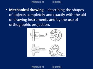 • Mechanical drawing – describing the shapes
of objects completely and exactly with the aid
of drawing instruments and by the use of
orthographic projection.
 