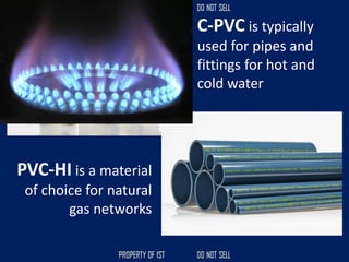 C-PVC is typically
used for pipes and
fittings for hot and
cold water
PVC-HI is a material
of choice for natural
gas networks
 