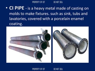 • CI PIPE - is a heavy metal made of casting on
molds to make fixtures. such as sink, tubs and
lavatories, covered with a porcelain enamel
coating.
 